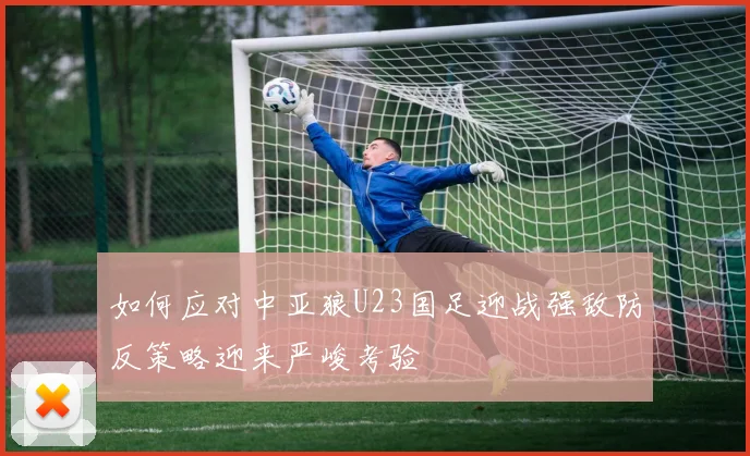 如何应对中亚狼U23国足迎战强敌防反策略迎来严峻考验