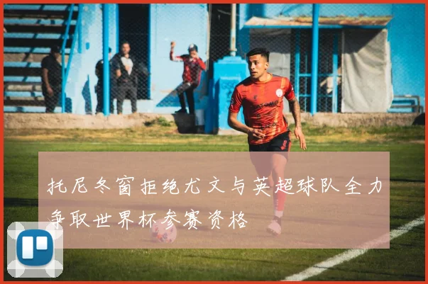 托尼冬窗拒绝尤文与英超球队全力争取世界杯参赛资格