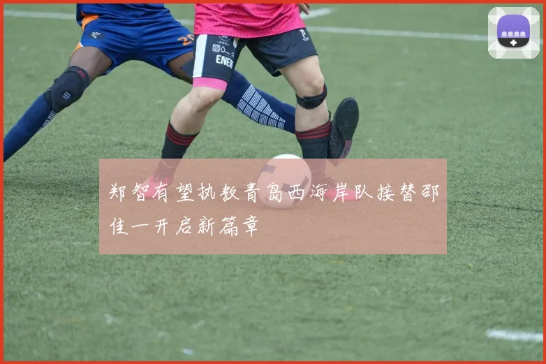 郑智有望执教青岛西海岸队接替邵佳一开启新篇章