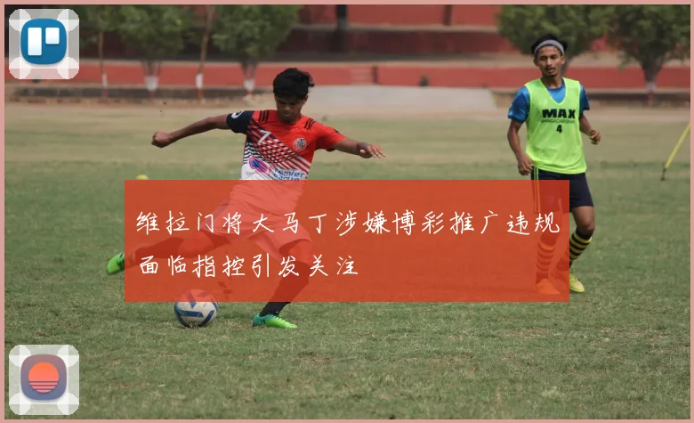 维拉门将大马丁涉嫌博彩推广违规面临指控引发关注