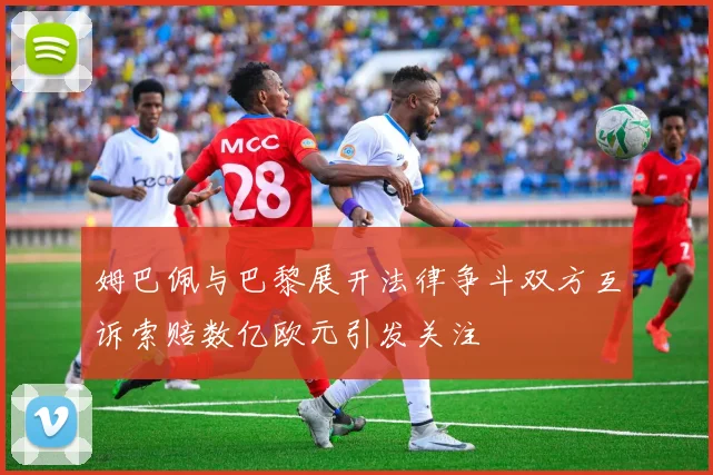 姆巴佩与巴黎展开法律争斗双方互诉索赔数亿欧元引发关注