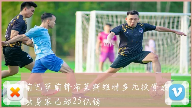 前巴萨前锋布莱斯维特多元投资成功身家已超25亿镑
