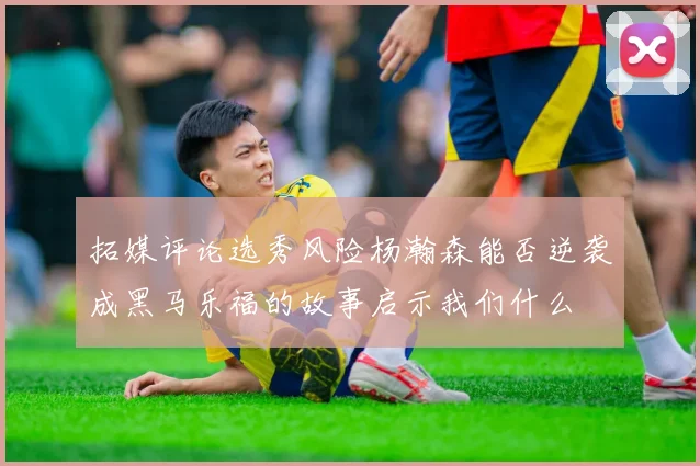 拓媒评论选秀风险杨瀚森能否逆袭成黑马乐福的故事启示我们什么