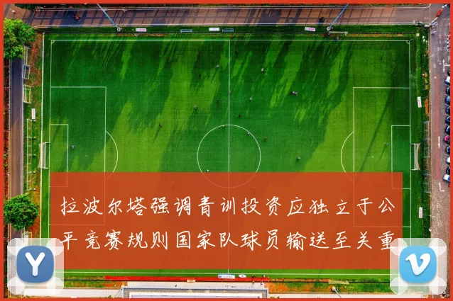 拉波尔塔强调青训投资应独立于公平竞赛规则国家队球员输送至关重要