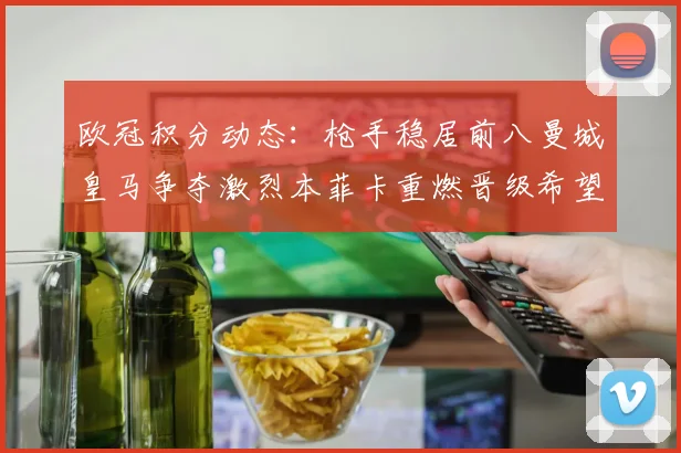 欧冠积分动态：枪手稳居前八曼城皇马争夺激烈本菲卡重燃晋级希望