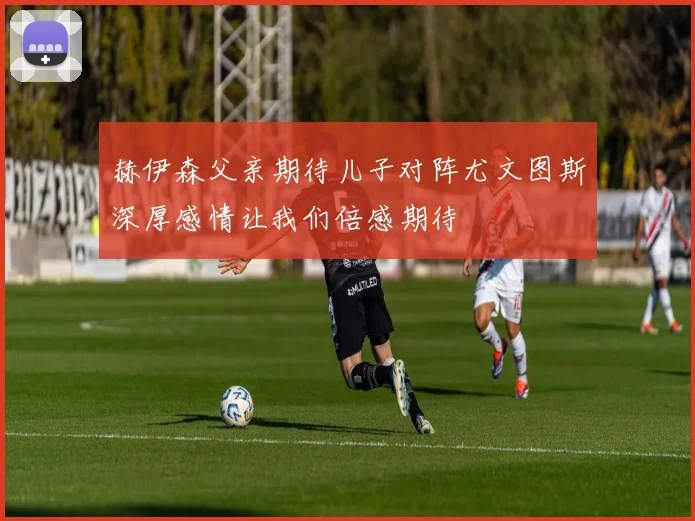 赫伊森父亲期待儿子对阵尤文图斯深厚感情让我们倍感期待