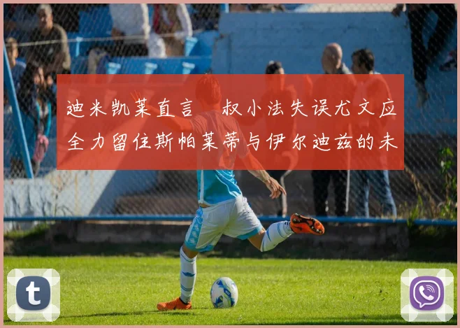 迪米凯莱直言囧叔小法失误尤文应全力留住斯帕莱蒂与伊尔迪兹的未来分析