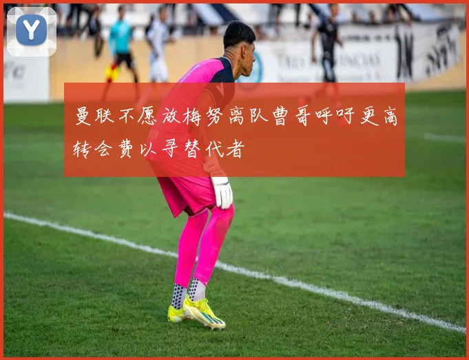 曼联不愿放梅努离队曹哥呼吁更高转会费以寻替代者