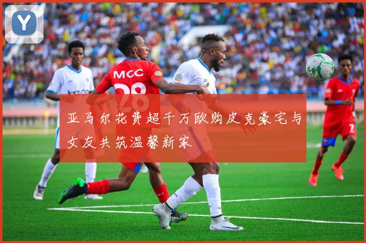 亚马尔花费超千万欧购皮克豪宅与女友共筑温馨新家