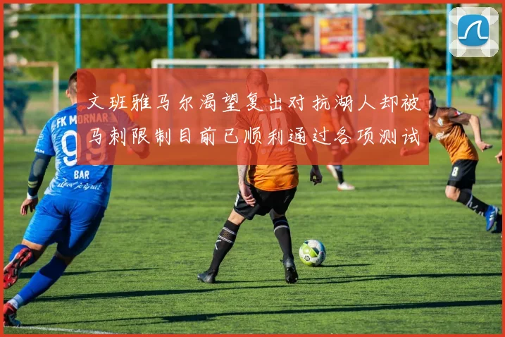 文班雅马尔渴望复出对抗湖人却被马刺限制目前已顺利通过各项测试