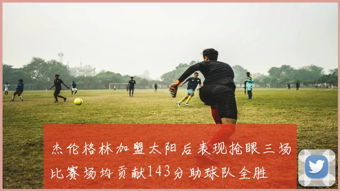 杰伦格林加盟太阳后表现抢眼三场比赛场均贡献143分助球队全胜