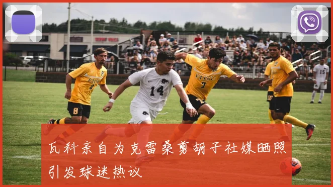 瓦科亲自为克雷桑剪胡子社媒晒照引发球迷热议