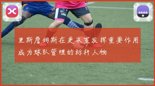里斯詹姆斯在更衣室发挥重要作用成为球队管理的标杆人物