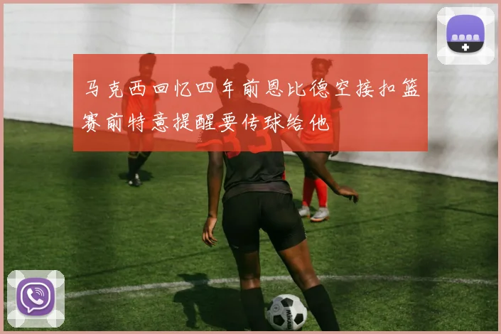 马克西回忆四年前恩比德空接扣篮赛前特意提醒要传球给他
