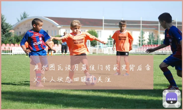库尔图瓦谈月最佳门将获奖背后含义个人状态回暖引关注