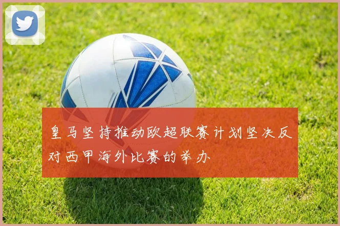 皇马坚持推动欧超联赛计划坚决反对西甲海外比赛的举办