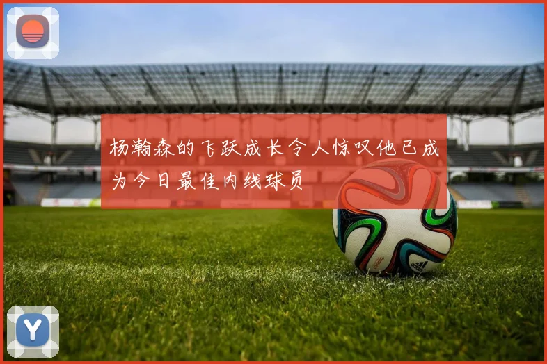 杨瀚森的飞跃成长令人惊叹他已成为今日最佳内线球员