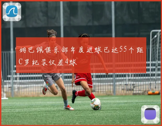 姆巴佩俱乐部年度进球已达55个距C罗纪录仅差4球