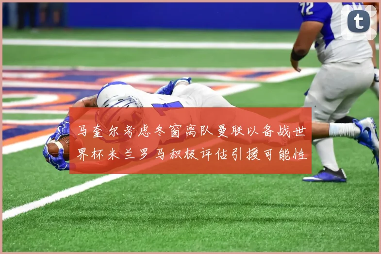 马奎尔考虑冬窗离队曼联以备战世界杯米兰罗马积极评估引援可能性