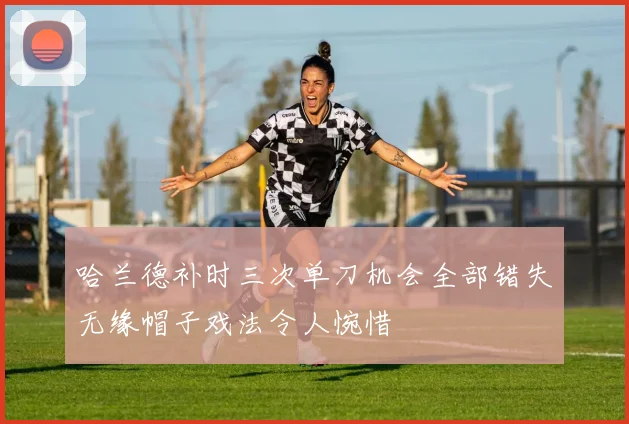 哈兰德补时三次单刀机会全部错失无缘帽子戏法令人惋惜