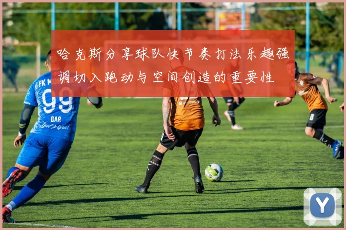 哈克斯分享球队快节奏打法乐趣强调切入跑动与空间创造的重要性