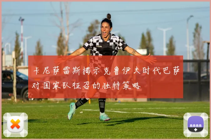 卡尼萨雷斯揭示克鲁伊夫时代巴萨对国家队征召的独特策略