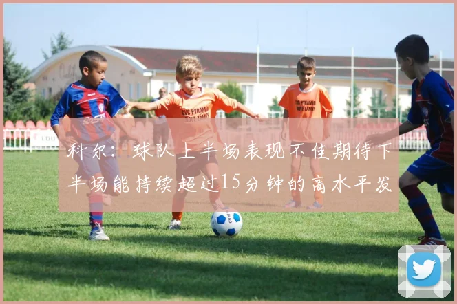 科尔：球队上半场表现不佳期待下半场能持续超过15分钟的高水平发挥