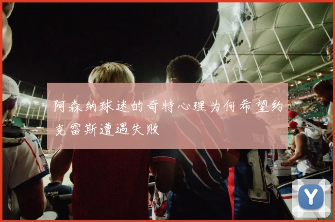 阿森纳球迷的奇特心理为何希望约克雷斯遭遇失败