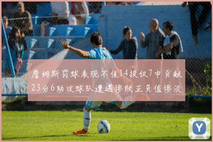 詹姆斯罚球表现不佳14投仅7中贡献23分6助攻球队遭遇惨败正负值惨淡18