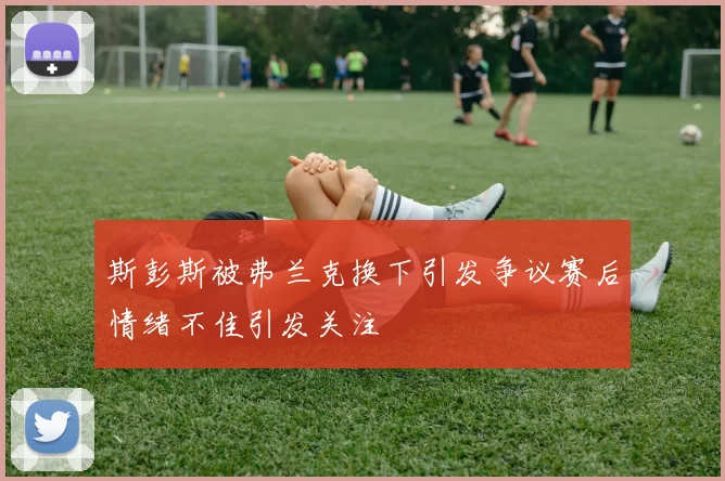 斯彭斯被弗兰克换下引发争议赛后情绪不佳引发关注