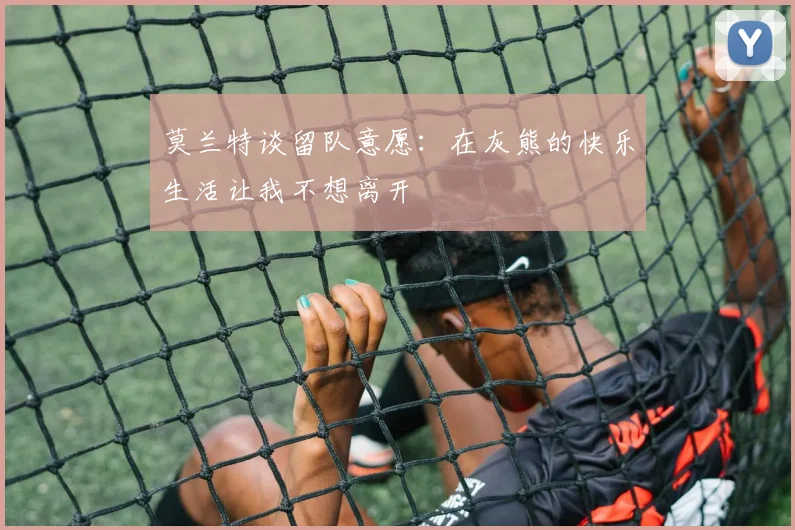 莫兰特谈留队意愿：在灰熊的快乐生活让我不想离开