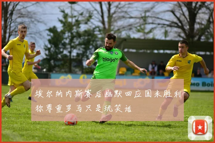 埃尔纳内斯赛后幽默回应国米胜利称尊重罗马只是玩笑话