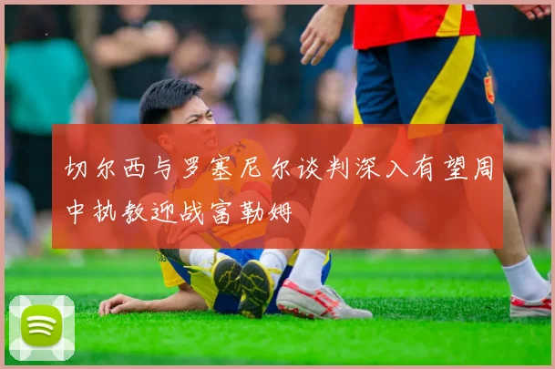 切尔西与罗塞尼尔谈判深入有望周中执教迎战富勒姆