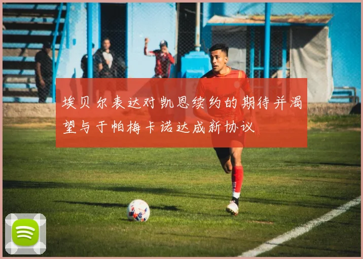 埃贝尔表达对凯恩续约的期待并渴望与于帕梅卡诺达成新协议