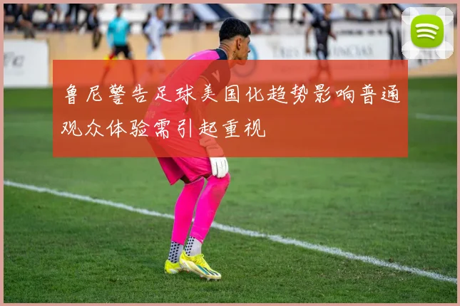 鲁尼警告足球美国化趋势影响普通观众体验需引起重视