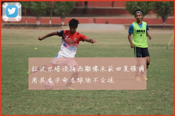 拉波尔塔谈梅西雕像未获回复强调用其名字命名球场不合适