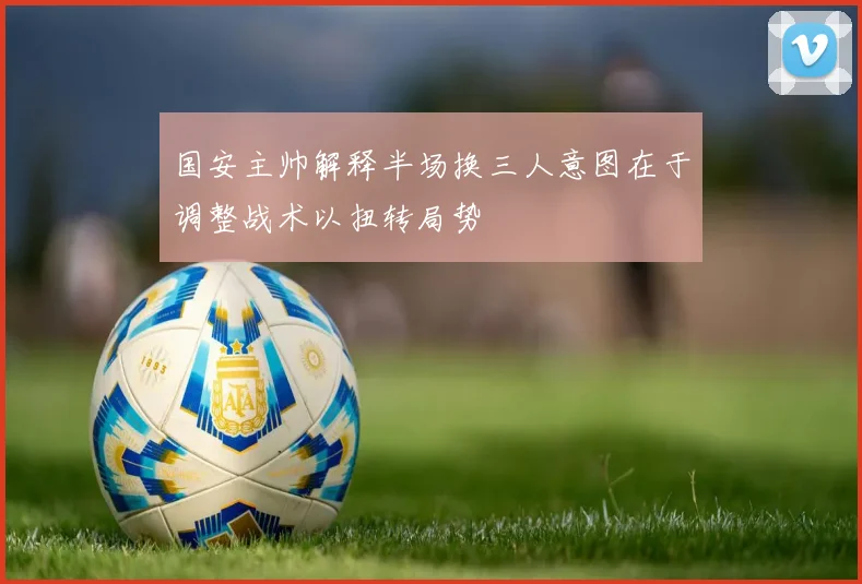 国安主帅解释半场换三人意图在于调整战术以扭转局势
