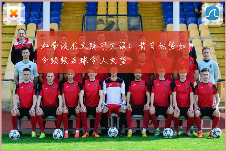 加蒂谈尤文防守失误：昔日优势如今频频丢球令人失望