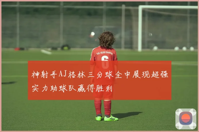 神射手AJ格林三分球全中展现超强实力助球队赢得胜利