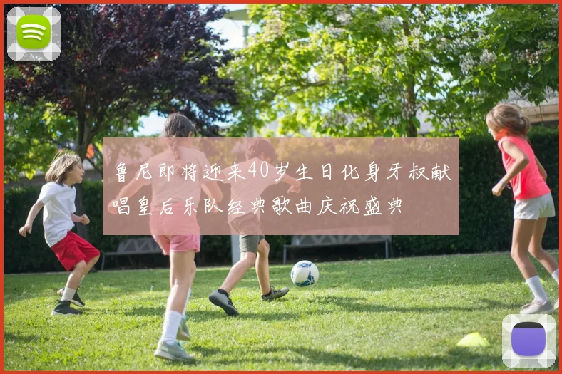 鲁尼即将迎来40岁生日化身牙叔献唱皇后乐队经典歌曲庆祝盛典