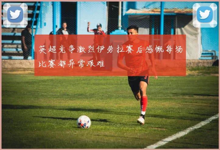 英超竞争激烈伊劳拉赛后感慨每场比赛都异常艰难