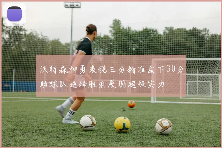 沃特森神勇表现三分精准轰下30分助球队逆转胜利展现超级实力