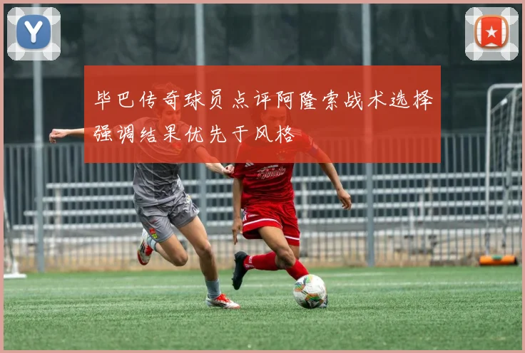毕巴传奇球员点评阿隆索战术选择强调结果优先于风格
